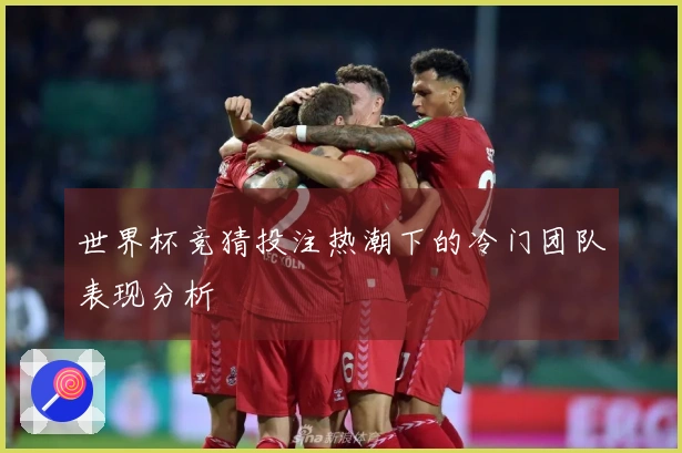世界杯竞猜投注热潮下的冷门团队表现分析