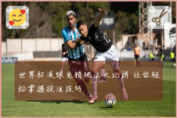 世界杯滚球竞猜玩法大比拼 让你轻松掌握投注技巧